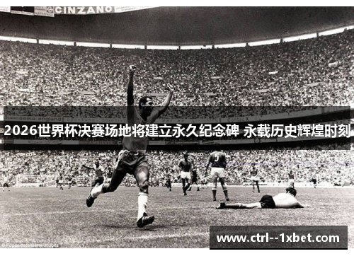 2026世界杯决赛场地将建立永久纪念碑 永载历史辉煌时刻 2026世界杯决赛场地将建立永久纪念碑 永载历史辉煌时刻