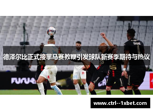德泽尔比正式接掌马赛教鞭引发球队新赛季期待与热议 德泽尔比正式接掌马赛教鞭引发球队新赛季期待与热议