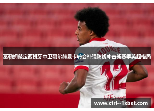 富勒姆敲定西班牙中卫豪尔赫昆卡转会补强防线冲击新赛季英超格局