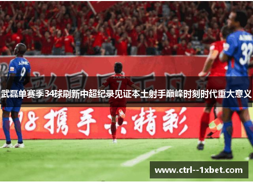 武磊单赛季34球刷新中超纪录见证本土射手巅峰时刻时代重大意义