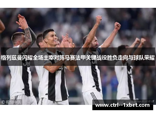 格列兹曼闪耀全场主宰对阵马赛法甲关键战役胜负走向与球队荣耀