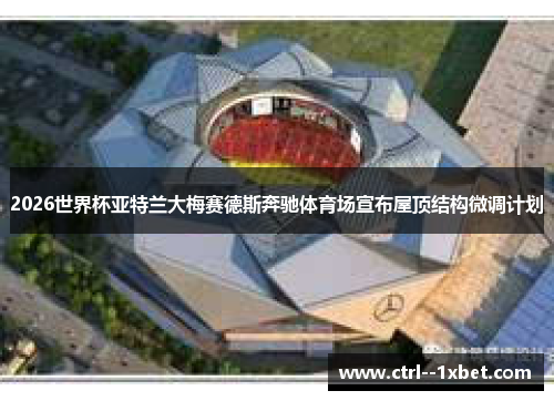 2026世界杯亚特兰大梅赛德斯奔驰体育场宣布屋顶结构微调计划