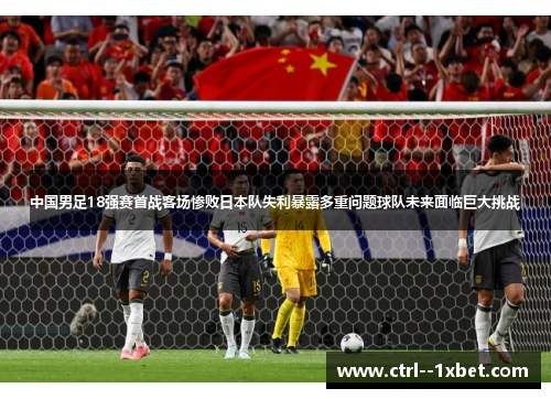 中国男足18强赛首战客场惨败日本队失利暴露多重问题球队未来面临巨大挑战 中国男足18强赛首战客场惨败日本队失利暴露多重问题球队未来面临巨大挑战